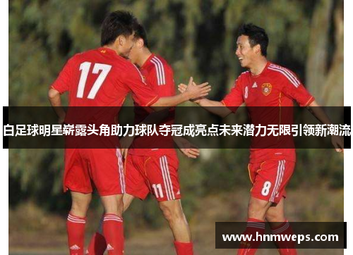 白足球明星崭露头角助力球队夺冠成亮点未来潜力无限引领新潮流