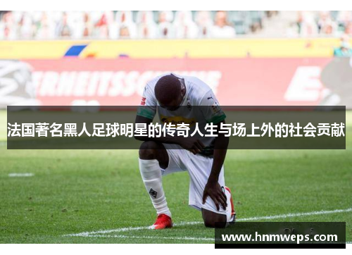 法国著名黑人足球明星的传奇人生与场上外的社会贡献