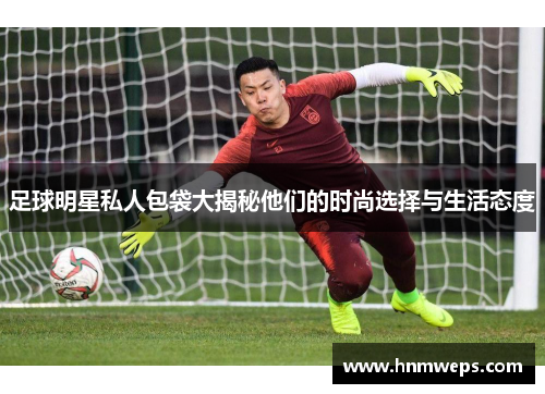 足球明星私人包袋大揭秘他们的时尚选择与生活态度
