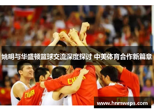 姚明与华盛顿篮球交流深度探讨 中美体育合作新篇章