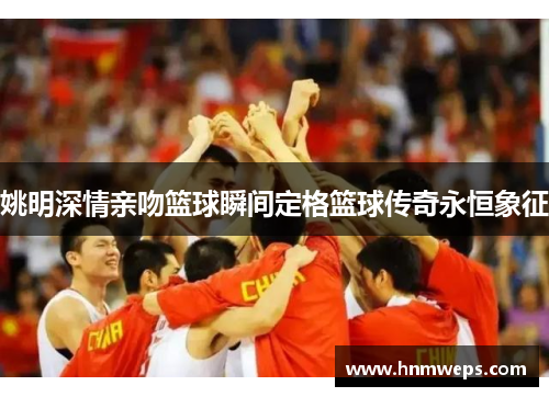 姚明深情亲吻篮球瞬间定格篮球传奇永恒象征