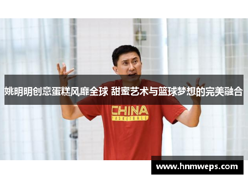 姚明明创意蛋糕风靡全球 甜蜜艺术与篮球梦想的完美融合