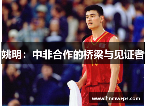 姚明：中非合作的桥梁与见证者