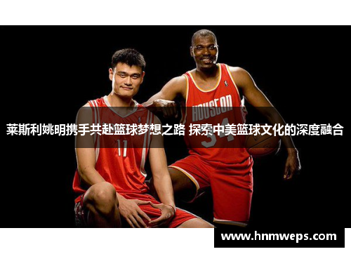 莱斯利姚明携手共赴篮球梦想之路 探索中美篮球文化的深度融合