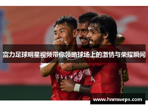 富力足球明星视频带你领略球场上的激情与荣耀瞬间