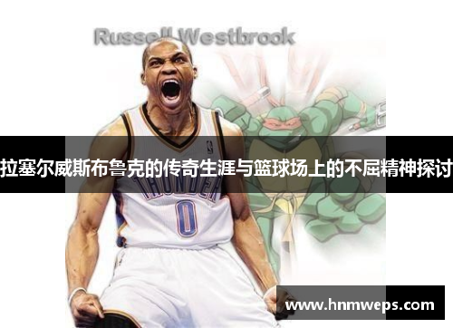 拉塞尔威斯布鲁克的传奇生涯与篮球场上的不屈精神探讨