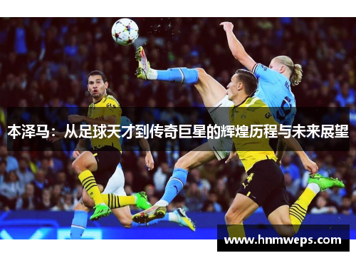 本泽马：从足球天才到传奇巨星的辉煌历程与未来展望