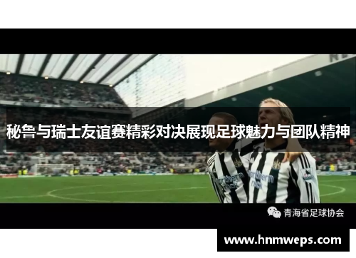 秘鲁与瑞士友谊赛精彩对决展现足球魅力与团队精神