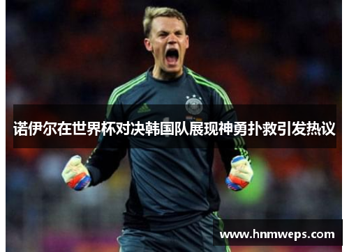 诺伊尔在世界杯对决韩国队展现神勇扑救引发热议